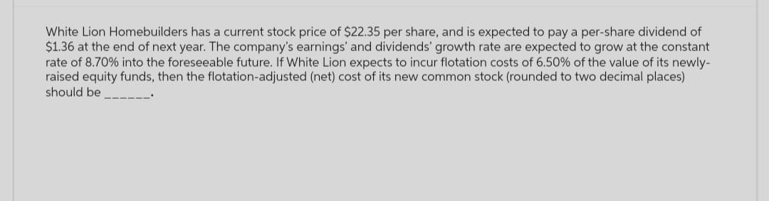 White Lion Homebuilders has a current stock price of $22.35 per share, and is expected to pay a per-share dividend of
$1.36 at the end of next year. The company's earnings' and dividends' growth rate are expected to grow at the constant
rate of 8.70% into the foreseeable future. If White Lion expects to incur flotation costs of 6.50% of the value of its newly-
raised equity funds, then the flotation-adjusted (net) cost of its new common stock (rounded to two decimal places)
should be ___‒‒‒