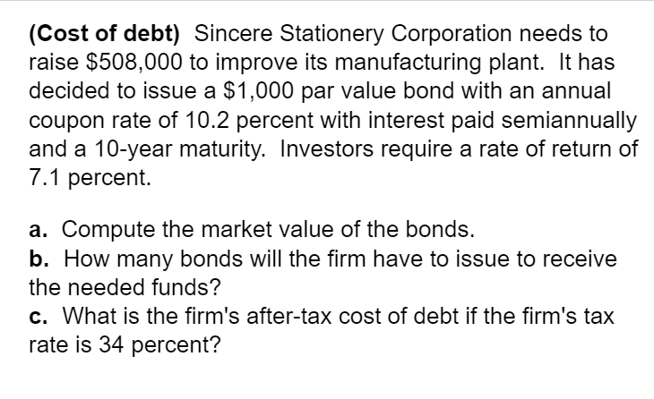 (Cost of debt) Sincere Stationery Corporation needs to
raise $508,000 to improve its manufacturing plant. It has
decided to issue a $1,000 par value bond with an annual
coupon rate of 10.2 percent with interest paid semiannually
and a 10-year maturity. Investors require a rate of return of
7.1 percent.
a. Compute the market value of the bonds.
b. How many bonds will the firm have to issue to receive
the needed funds?
c. What is the firm's after-tax cost of debt if the firm's tax
rate is 34 percent?