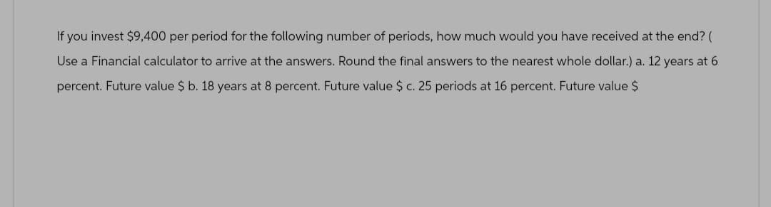 If you invest $9,400 per period for the following number of periods, how much would you have received at the end? (
Use a Financial calculator to arrive at the answers. Round the final answers to the nearest whole dollar.) a. 12 years at 6
percent. Future value $ b. 18 years at 8 percent. Future value $ c. 25 periods at 16 percent. Future value $