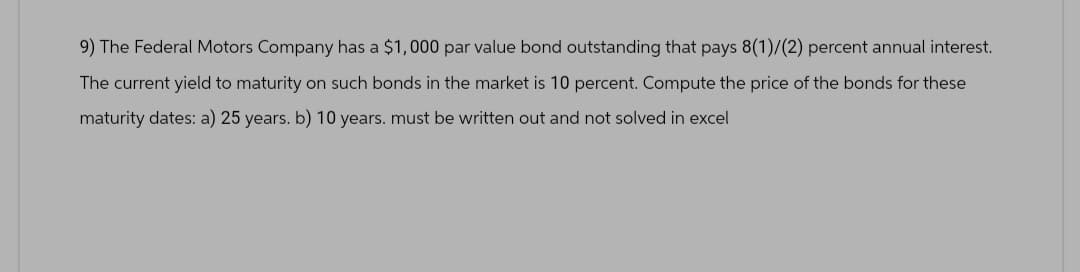 9) The Federal Motors Company has a $1,000 par value bond outstanding that pays 8(1)/(2) percent annual interest.
The current yield to maturity on such bonds in the market is 10 percent. Compute the price of the bonds for these
maturity dates: a) 25 years. b) 10 years. must be written out and not solved in excel