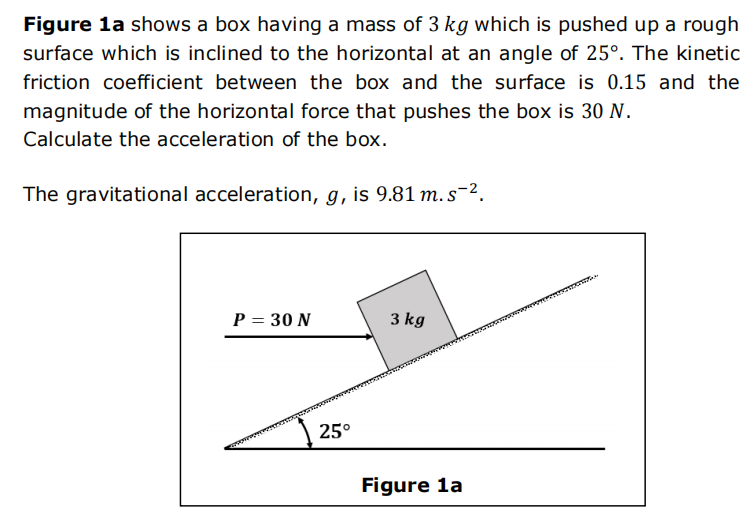 Figure 1a shows a box having a mass of 3 kg which is pushed up a rough
surface which is inclined to the horizontal at an angle of 25°. The kinetic
friction coefficient between the box and the surface is 0.15 and the
magnitude of the horizontal force that pushes the box is 30 N.
Calculate the acceleration of the box.
The gravitational acceleration, g, is 9.81 m. s-².
P = 30 N
25°
3 kg
Figure 1a
TOMON