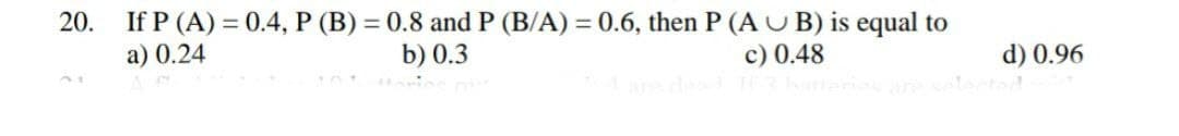 20.
=
If P (A) 0.4, P (B) = 0.8 and P (B/A) = 0.6, then P (AUB) is equal to
a) 0.24
b) 0.3
c) 0.48
4 are dead If 3 batteriag
d) 0.96
elected