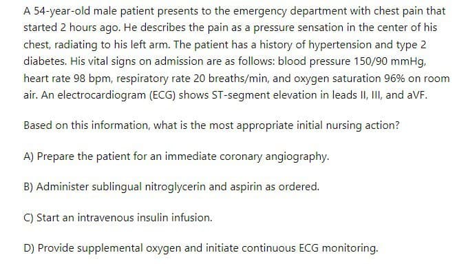 A 54-year-old male patient presents to the emergency department with chest pain that
started 2 hours ago. He describes the pain as a pressure sensation in the center of his
chest, radiating to his left arm. The patient has a history of hypertension and type 2
diabetes. His vital signs on admission are as follows: blood pressure 150/90 mmHg,
heart rate 98 bpm, respiratory rate 20 breaths/min, and oxygen saturation 96% on room
air. An electrocardiogram (ECG) shows ST-segment elevation in leads II, III, and aVF.
Based on this information, what is the most appropriate initial nursing action?
A) Prepare the patient for an immediate coronary angiography.
B) Administer sublingual nitroglycerin and aspirin as ordered.
C) Start an intravenous insulin infusion.
D) Provide supplemental oxygen and initiate continuous ECG monitoring.