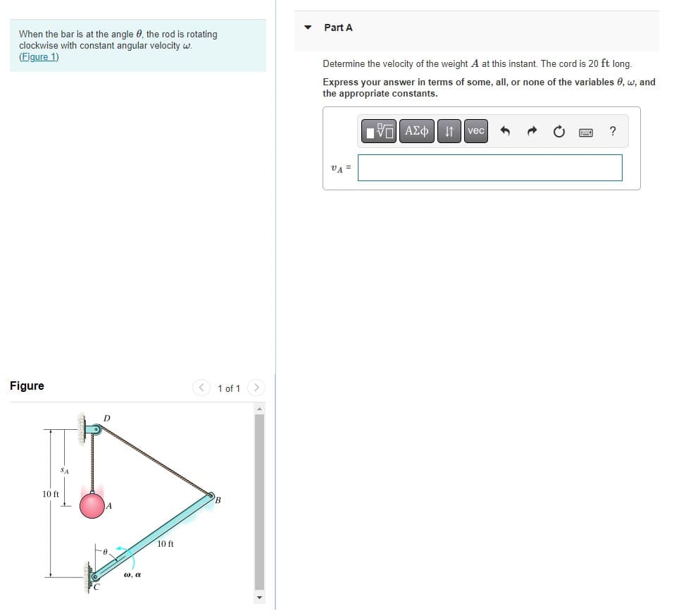 Part A
When the bar is at the angle 0, the rod is rotating
clockwise with constant angular velocity w.
(Figure 1)
Determine the velocity of the weight A at this instant. The cord is 20 ft long.
Express your answer in terms of some, all, or none of the variables 0, w, and
the appropriate constants.
vec
?
It
VA =
Figure
< 1 of 1
D
10 ft
10 ft
w, a
