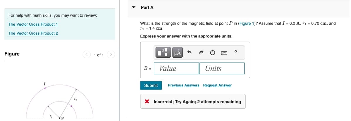 For help with math skills, you may want to review:
The Vector Cross Product 1
The Vector Cross Product 2
Part A
What is the strength of the magnetic field at point P in (Figure 1)? Assume that I = 6.0 A, r₁ = 0.70 cm, and
T2 = 1.4 cm.
Express your answer with the appropriate units.
Figure
P
1 of 1
ΜΑ
B = Value
Units
Submit
Previous Answers Request Answer
?
× Incorrect; Try Again; 2 attempts remaining