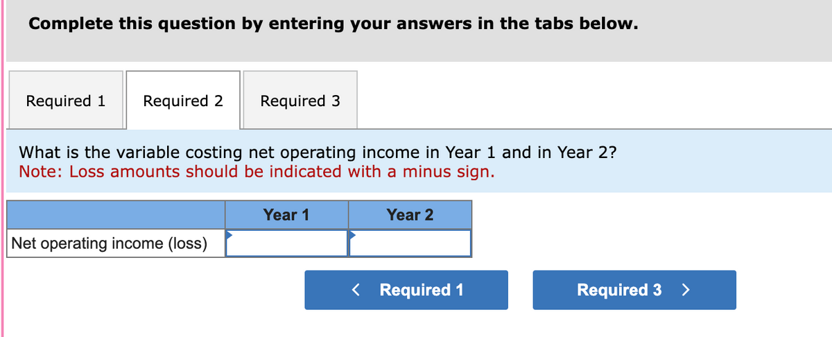 Complete this question by entering your answers in the tabs below.
Required 1 Required 2
Required 3
What is the variable costing net operating income in Year and in Year 2?
Note: Loss amounts should be indicated with a minus sign.
Net operating income (loss)
Year 1
Year 2
< Required 1
Required 3
>
