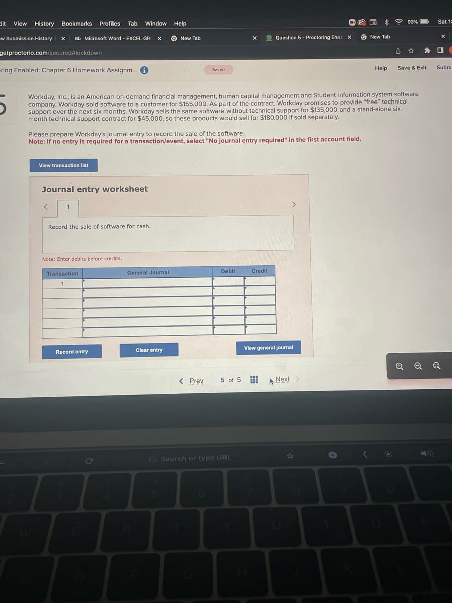 dit
View
View History
Bookmarks
Bookmarks Profiles Tab Window Help
-w Submission History: X Bb Microsoft Word - EXCEL GRO X
getproctorio.com/secured
#lockdown
ring Enabled: Chapter 6 Homework Assignm... i
View transaction list
Journal entry worksheet
<
1
Please prepare Workday's journal entry to record the sale of the software.
Note: If no entry is required for a transaction/event, select "No journal entry required" in the first account field.
Record the sale of software for cash.
Note: Enter debits before credits.
Transaction
1
Record entry
General Journal
Workday, Inc., is an American on-demand financial management, human capital management and Student information system software
company. Workday sold software to a customer for $155,000. As part of the contract, Workday promises to provide "free" technical
support over the next six months. Workday sells the same software without technical support for $135,000 and a stand-alone six-
month technical support contract for $45,000, so these products would sell for $180,000 if sold separately.
R
New Tab
Clear entry
Saved
5
Debit
X
< Prev 5 of 5
G Search or type URL
Question 5 - Proctoring Enab
Credit
View general journal
www
X
Next >
8
F
(
*
New Tab
Help
93%
Save & Exit
0
Sat 15
Q Q Q
X
Subm