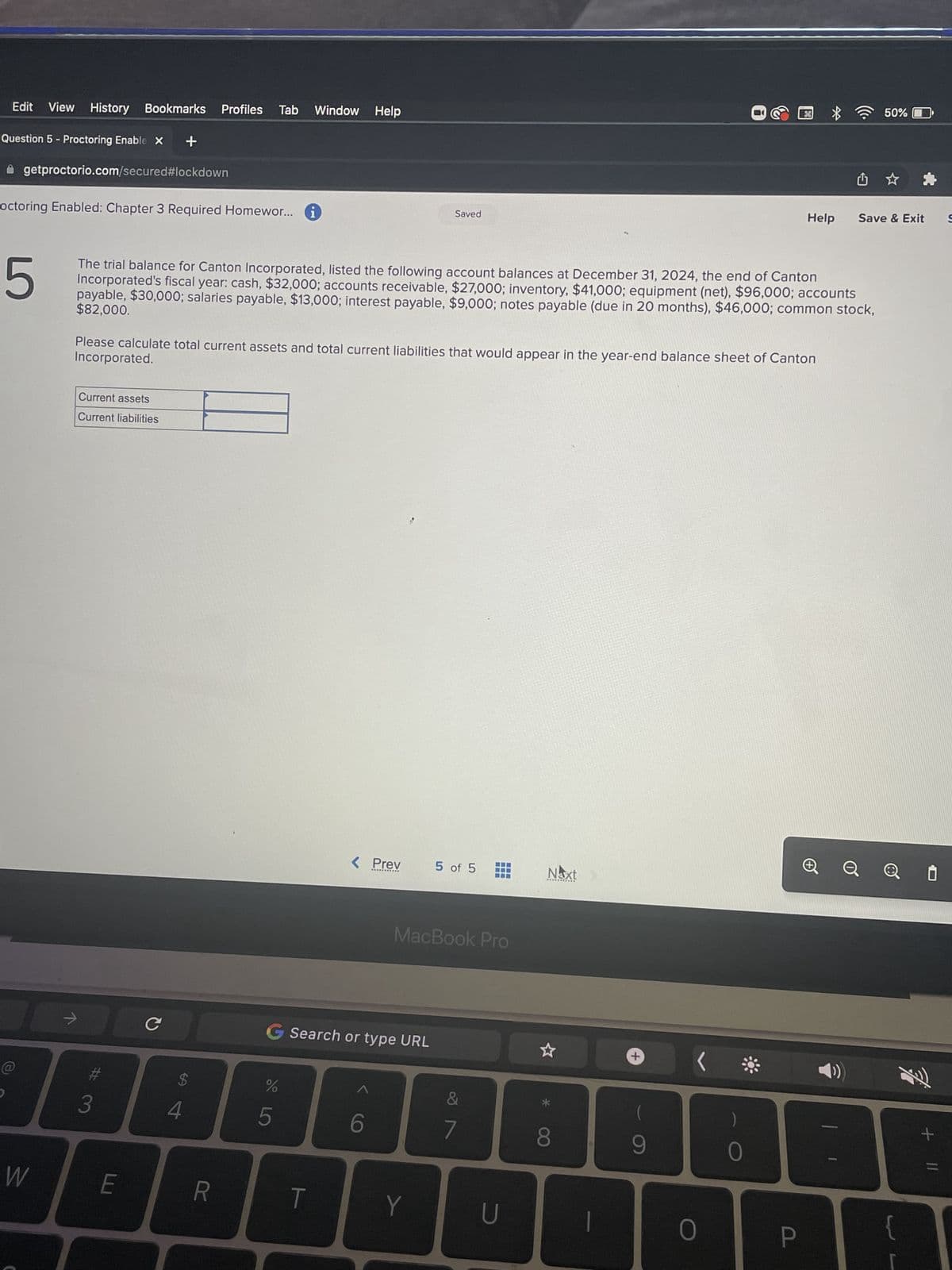 Edit View History Bookmarks Profiles Tab Window Help
Question 5 - Proctoring Enable X +
getproctorio.com/secured#lockdown
octoring Enabled: Chapter 3 Required Homewor... i
W
ㅋ
5
The trial balance for Canton Incorporated, listed the following account balances at December 31, 2024, the end of Canton
Incorporated's fiscal year: cash, $32,000; accounts receivable, $27,000; inventory, $41,000; equipment (net), $96,000; accounts
$82,000.
payable, $30,000; salaries payable, $13,000; interest payable, $9,000; notes payable (due in 20 months), $46,000; common stock,
Incorporated.
Please calculate total current assets and total current liabilities that would appear in the year-end balance sheet of Canton
Current assets
Current liabilities
3
E
с
$
4
R
do 5
G Search or type URL
%
< Prev
T
Saved
6
Y
5 of 5
MacBook Pro
7
---
U
Naxt
8
T
+
9
<
Help
O
P
û
50%
Save & Exit
Q i
{
+ 11
S