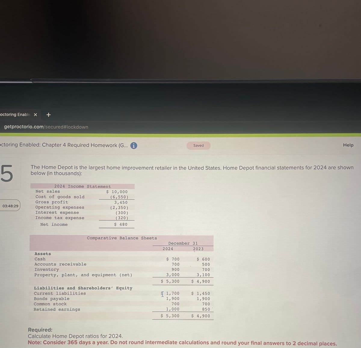 octoring Enable x +
getproctorio.com/secured #lockdown
octoring Enabled: Chapter 4 Required Homework (G... i
03:48:29
5
The Home Depot is the largest home improvement retailer in the United States. Home Depot financial statements for 2024 are shown
below (in thousands):
2024 Income Statement
Net sales
Cost of goods sold
Gross profit
Operating expenses
Interest expense
Income tax expense
Net income
Assets
Cash
$ 10,000
(6,550)
3,450
(2,350)
(300)
(320)
$ 480
Comparative Balance Sheets
Accounts receivable
Inventory
Property, plant, and equipment (net)
Bonds payable
Common stock
Retained earnings
Liabilities and Shareholders' Equity
Current liabilities
December 31
2024
Saved
$ 700
700
900
3,000
$ 5,300
1,700
1,900
700
1,000
$ 5,300
2023
$ 600
500
700
3,100
$ 4,900
$ 1,450
1,900
700
850
$ 4,900
Help
Required:
Calculate Home Depot ratios for 2024.
Note: Consider 365 days a year. Do not round intermediate calculations and round your final answers to 2 decimal places.