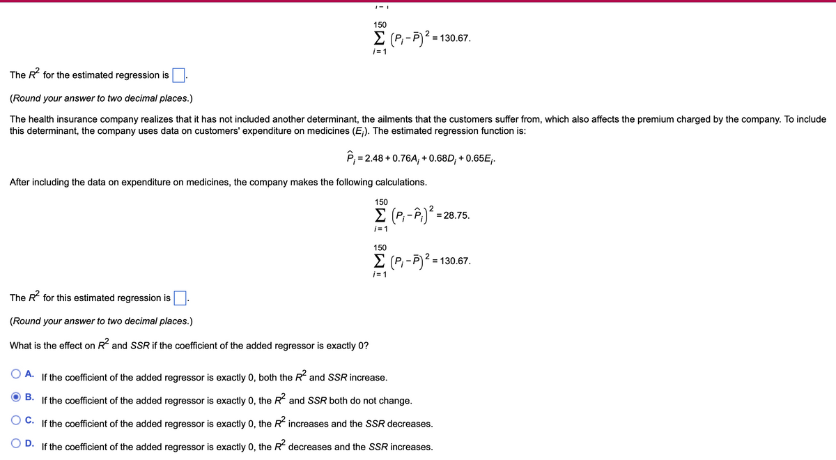 The R² for the estimated regression is
1-1
150
Σ (P,-P)² = 130.67.
2
i=1
(Round your answer to two decimal places.)
The health insurance company realizes that it has not included another determinant, the ailments that the customers suffer from, which also affects the premium charged by the company. To include
this determinant, the company uses data on customers' expenditure on medicines (E;). The estimated regression function is:
P = 2.48 +0.76A; + 0.68D; + 0.65E;.
After including the data on expenditure on medicines, the company makes the following calculations.
150
Σ (P - Pi) 2
= 28.75.
The R² for this estimated regression is
i=1
150
Σ (P; -P)² = 130.67.
i=1
(Round your answer to two decimal places.)
What is the effect on R² and SSR if the coefficient of the added regressor is exactly 0?
○ A.
B.
C.
D.
If the coefficient of the added regressor is exactly 0, both the R² and SSR increase.
If the coefficient of the added regressor is exactly 0, the R² and SSR both do not change.
If the coefficient of the added regressor is exactly 0, the R² increases and the SSR decreases.
If the coefficient of the added regressor is exactly 0, the R² decreases and the SSR increases.