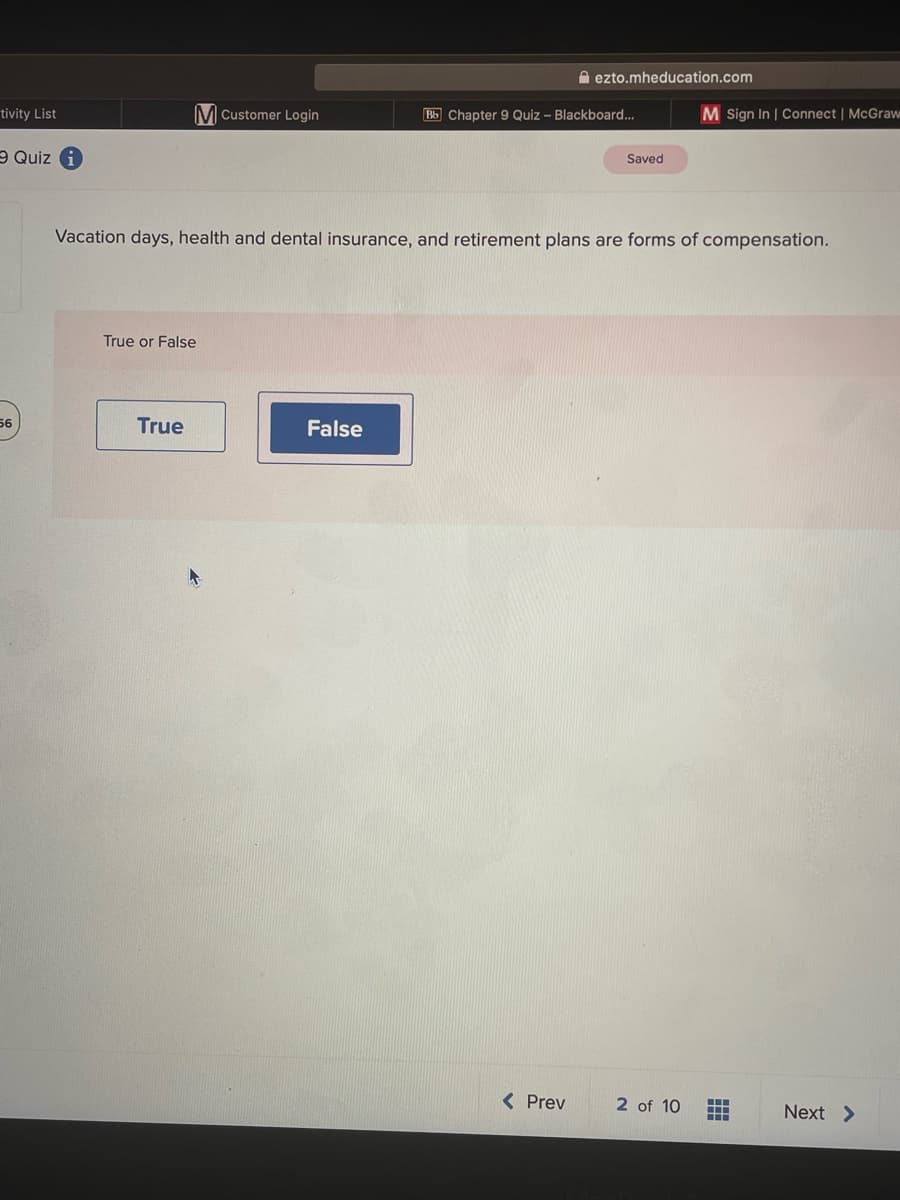 tivity List
56
Quiz i
M Customer Login
True or False
True
False
ezto.mheducation.com
Bb Chapter 9 Quiz - Blackboard...
Vacation days, health and dental insurance, and retirement plans are forms of compensation.
< Prev
Saved
M Sign In | Connect | McGraw
2 of 10
‒‒‒
‒‒‒
‒‒‒
Next >