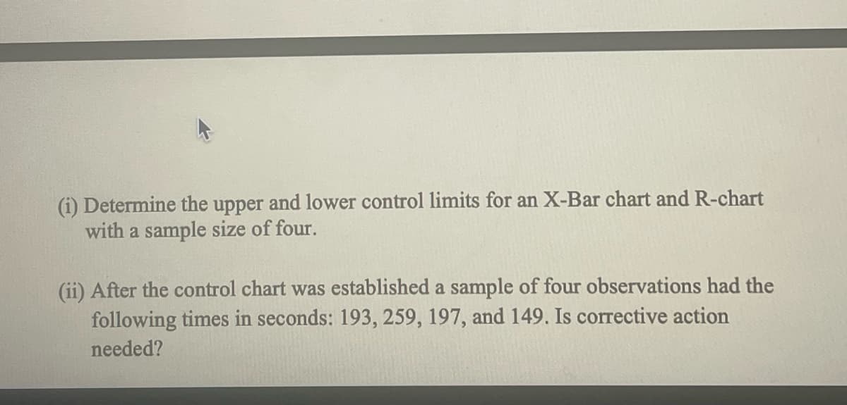 (i) Determine the upper and lower control limits for an X-Bar chart and R-chart
with a sample size of four.
(ii) After the control chart was established a sample of four observations had the
following times in seconds: 193, 259, 197, and 149. Is corrective action
needed?