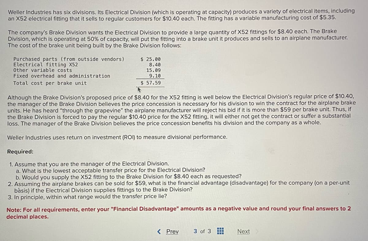 Weller Industries has six divisions. Its Electrical Division (which is operating at capacity) produces a variety of electrical items, including
an X52 electrical fitting that it sells to regular customers for $10.40 each. The fitting has a variable manufacturing cost of $5.35.
The company's Brake Division wants the Electrical Division to provide a large quantity of X52 fittings for $8.40 each. The Brake
Division, which is operating at 50% of capacity, will put the fitting into a brake unit it produces and sells to an airplane manufacturer.
The cost of the brake unit being built by the Brake Division follows:
Purchased parts (from outside vendors)
Electrical fitting X52
Other variable costs
Fixed overhead and administration
Total cost per brake unit
$ 25.00
8.40
15.09
9.10
$ 57.59
F
Although the Brake Division's proposed price of $8.40 for the X52 fitting is well below the Electrical Division's regular price of $10.40,
the manager of the Brake Division believes the price concession is necessary for his division to win the contract for the airplane brake
units. He has heard "through the grapevine" the airplane manufacturer will reject his bid if it is more than $59 per brake unit. Thus, if
the Brake Division is forced to pay the regular $10.40 price for the X52 fitting, it will either not get the contract or suffer a substantial
loss. The manager of the Brake Division believes the price concession benefits his division and the company as a whole.
Weller Industries uses return on investment (ROI) to measure divisional performance.
Required:
1. Assume that you are the manager of the Electrical Division.
a. What is the lowest acceptable transfer price for the Electrical Division?
b. Would you supply the X52 fitting to the Brake Division for $8.40 each as requested?
2. Assuming the airplane brakes can be sold for $59, what is the financial advantage (disadvantage) for the company (on a per-unit
basis) if the Electrical Division supplies fittings to the Brake Division?
3. In principle, within what range would the transfer price lie?
Note: For all requirements, enter your "Financial Disadvantage" amounts as a negative value and round your final answers to 2
decimal places.
< Prev
3 of 3 ‒‒
III
Next