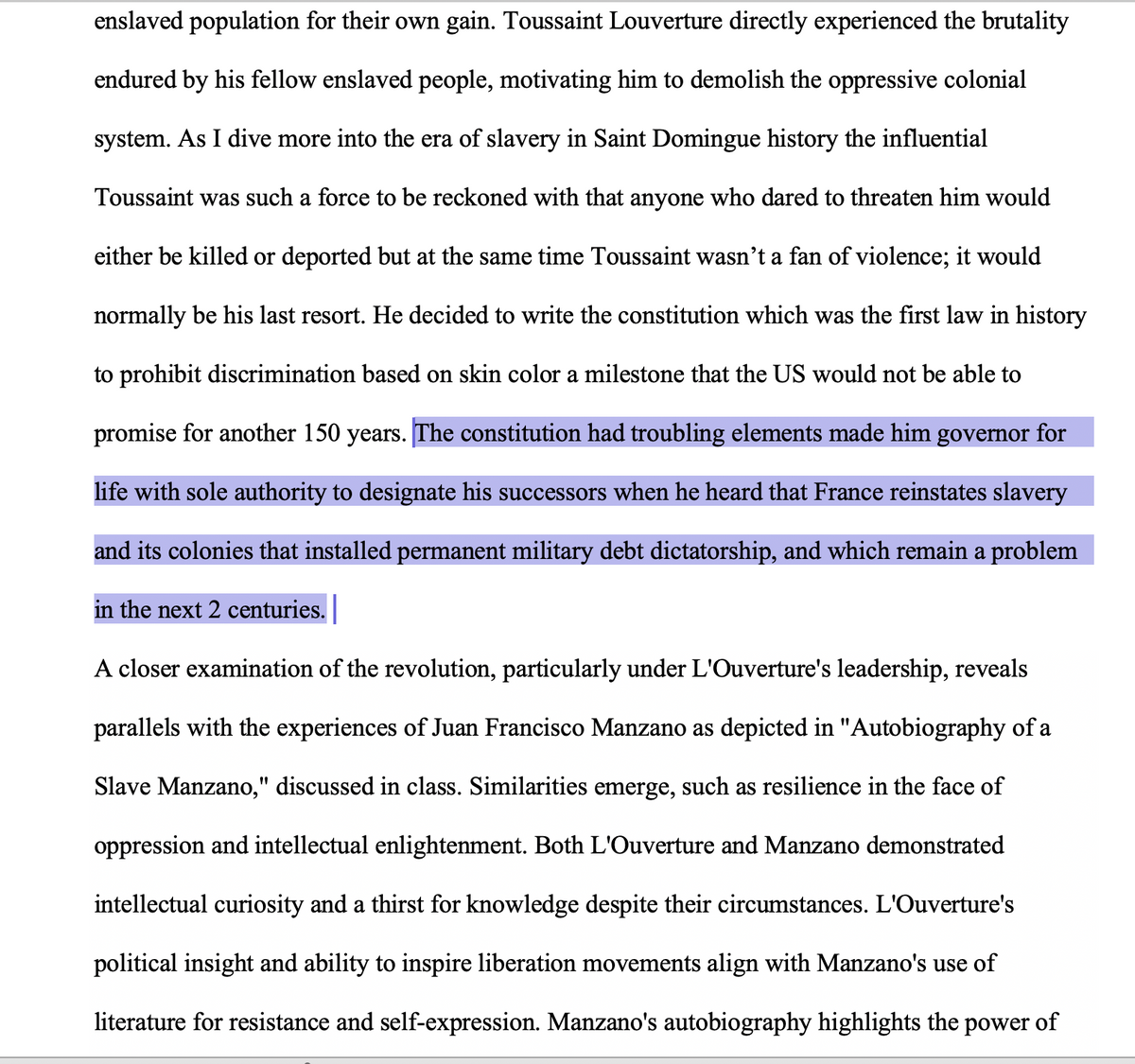 enslaved population for their own gain. Toussaint Louverture directly experienced the brutality
endured by his fellow enslaved people, motivating him to demolish the oppressive colonial
system. As I dive more into the era of slavery in Saint Domingue history the influential
Toussaint was such a force to be reckoned with that anyone who dared to threaten him would
either be killed or deported but at the same time Toussaint wasn't a fan of violence; it would
normally be his last resort. He decided to write the constitution which was the first law in history
to prohibit discrimination based on skin color a milestone that the US would not be able to
promise for another 150 years. The constitution had troubling elements made him governor for
life with sole authority to designate his successors when he heard that France reinstates slavery
and its colonies that installed permanent military debt dictatorship, and which remain a problem
in the next 2 centuries.
A closer examination of the revolution, particularly under L'Ouverture's leadership, reveals
parallels with the experiences of Juan Francisco Manzano as depicted in "Autobiography of a
Slave Manzano," discussed in class. Similarities emerge, such as resilience in the face of
oppression and intellectual enlightenment. Both L'Ouverture and Manzano demonstrated
intellectual curiosity and a thirst for knowledge despite their circumstances. L'Ouverture's
political insight and ability to inspire liberation movements align with Manzano's use of
literature for resistance and self-expression. Manzano's autobiography highlights the power of
