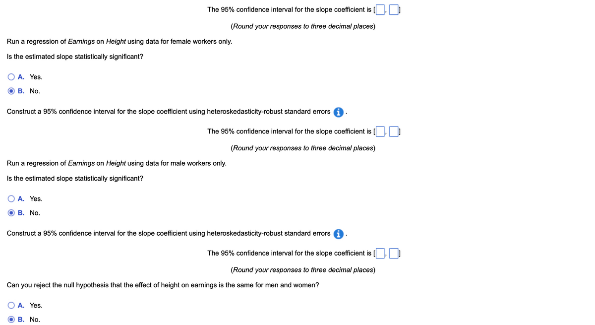 The 95% confidence interval for the slope coefficient is (☐, ☐ ]
(Round your responses to three decimal places)
Run a regression of Earnings on Height using data for female workers only.
Is the estimated slope statistically significant?
A. Yes.
B. No.
Construct a 95% confidence interval for the slope coefficient using heteroskedasticity-robust standard errors i
The 95% confidence interval for the slope coefficient is [
Run a regression of Earnings on Height using data for male workers only.
Is the estimated slope statistically significant?
(Round your responses to three decimal places)
A. Yes.
O B. No.
Construct a 95% confidence interval for the slope coefficient using heteroskedasticity-robust standard errors
The 95% confidence interval for the slope coefficient is [
(Round your responses to three decimal places)
Can you reject the null hypothesis that the effect of height on earnings is the same for men and women?
A. Yes.
B. No.