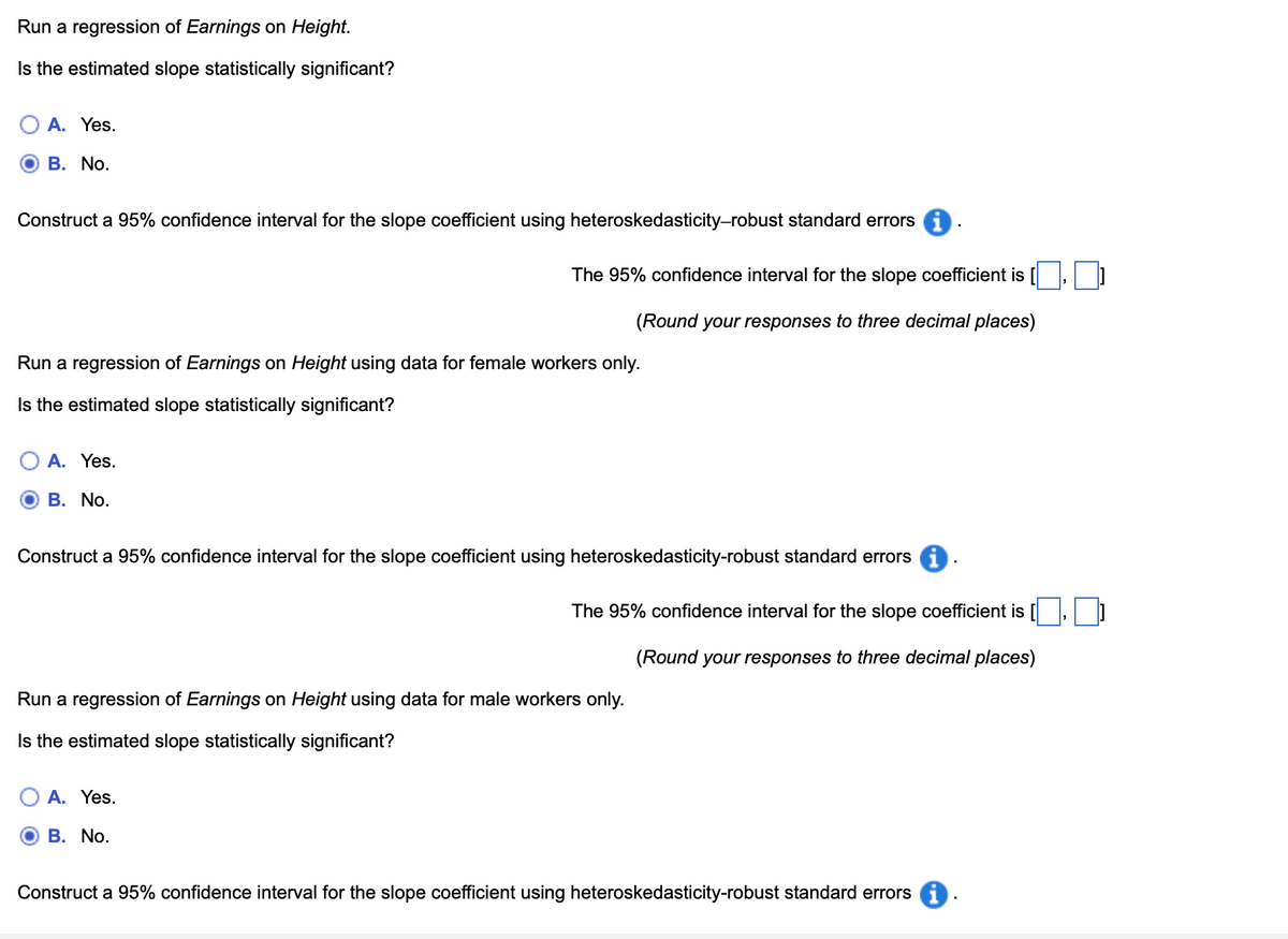 Run a regression of Earnings on Height.
Is the estimated slope statistically significant?
A. Yes.
B. No.
Construct a 95% confidence interval for the slope coefficient using heteroskedasticity-robust standard errors i
The 95% confidence interval for the slope coefficient is [
(Round your responses to three decimal places)
☐]
Run a regression of Earnings on Height using data for female workers only.
Is the estimated slope statistically significant?
A. Yes.
B. No.
Construct a 95% confidence interval for the slope coefficient using heteroskedasticity-robust standard errors
The 95% confidence interval for the slope coefficient is [
(Round your responses to three decimal places)
☐
Run a regression of Earnings on Height using data for male workers only.
Is the estimated slope statistically significant?
A. Yes.
B. No.
Construct a 95% confidence interval for the slope coefficient using heteroskedasticity-robust standard errors