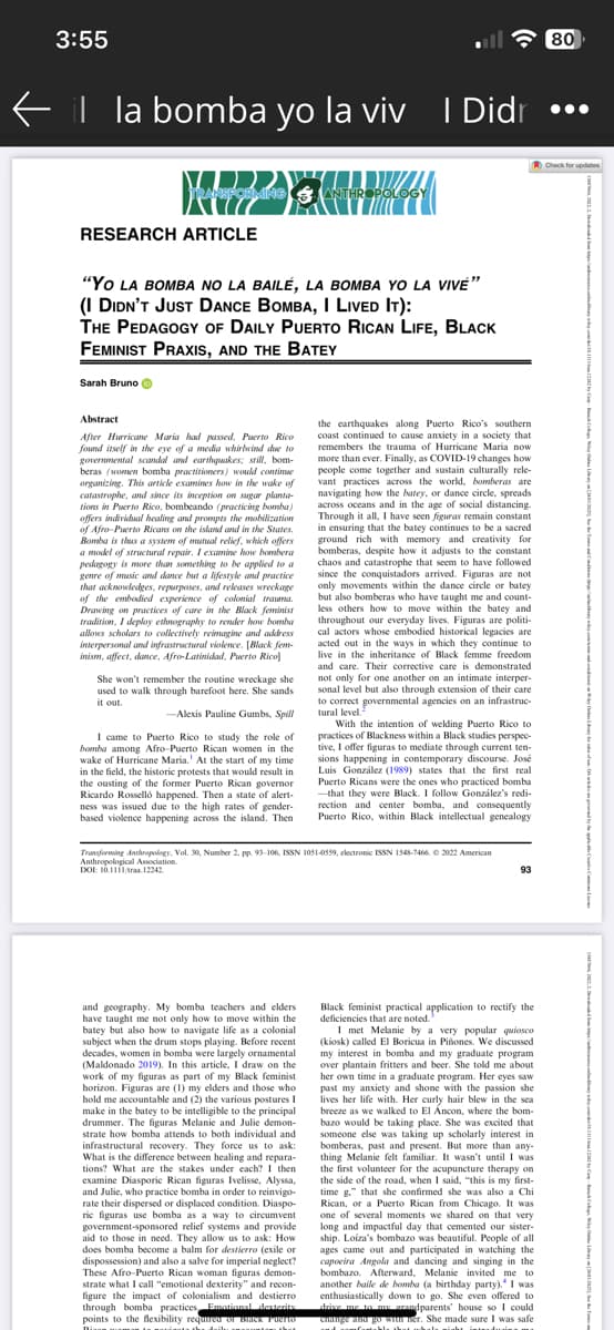 3:55
il la bomba yo la viv I Didr
ANSFORMING ANTHROPOLOGY
RESEARCH ARTICLE
"YO LA BOMBA NO LA BAILÉ, LA BOMBA YO LA VIVE"
(I DIDN'T JUST DANCE BOMBA, I LIVED IT):
THE PEDAGOGY OF DAILY PUERTO RICAN LIFE, BLACK
FEMINIST PRAXIS, AND THE BATEY
Sarah Bruno
Abstract
After Hurricane Maria had passed, Puerto Rico
found itself in the eye of a media whirlwind due to
governmental scandal and earthquakes; still, bom-
beras (women bomba practitioners) would continue
organizing. This article examines how in the wake of
catastrophe, and since its inception on sugar planta-
tions in Puerto Rico, bombeando (practicing bomba)
offers individual healing and prompts the mobilization
of Afro-Puerto Ricans on the island and in the States.
Bomba is thus a system of mutual relief, which offers
a model of structural repair. I examine how bombera
pedagogy is more than something to be applied to a
genre of music and dance but a lifestyle and practice
that acknowledges, repurposes, and releases wreckage
of the embodied experience of colonial trauma.
Drawing on practices of care in the Black feminist
tradition, I deploy ethnography to render how bomba
allows scholars to collectively reimagine and address
interpersonal and infrastructural violence. [Black fem-
inism, affect, dance, Afro-Latinidad, Puerto Rico]
She won't remember the routine wreckage she
used to walk through barefoot here. She sands
it out.
-Alexis Pauline Gumbs, Spill
I came to Puerto Rico to study the role of
bomba among Afro-Puerto Rican women in the
wake of Hurricane Maria.' At the start of my time
in the field, the historic protests that would result in
the ousting of the former Puerto Rican governor
Ricardo Rosselló happened. Then a state of alert-
ness was issued due to the high rates of gender-
based violence happening across the island. Then
the earthquakes along Puerto Rico's southern
coast continued to cause anxiety in a society that
remembers the trauma of Hurricane Maria now
more than ever. Finally, as COVID-19 changes how
people come together and sustain culturally rele-
vant practices across the world, bomberas are
navigating how the batey, or dance circle, spreads
across oceans and in the age of social distancing.
Through it all, I have seen figuras remain constant
in ensuring that the batey continues to be a sacred
ground rich with memory and creativity for
bomberas, despite how it adjusts to the constant
chaos and catastrophe that seem to have followed.
since the conquistadors arrived. Figuras are not
only movements within the dance circle or batey
but also bomberas who have taught me and count-
less others how to move within the batey and
throughout our everyday lives. Figuras are politi-
cal actors whose embodied historical legacies are
acted out in the ways in which they continue to
live in the inheritance of Black femme freedom
and care. Their corrective care is demonstrated
not only for one another on an intimate interper-
sonal level but also through extension of their care
to correct governmental agencies on an infrastruc-
tural level.
With the intention of welding Puerto Rico to
practices of Blackness within a Black studies perspec-
tive, I offer figuras to mediate through current ten-
sions happening in contemporary discourse. José
Luis González (1989) states that the first real
Puerto Ricans were the ones who practiced bomba
-that they were Black. I follow González's redi-
rection and center bomba, and consequently
Puerto Rico, within Black intellectual genealogy
Transforming Anthropology, Vol. 30, Number 2, pp. 93-106, ISSN 1051-0559, electronic ISSN 1548-7466, © 2022 American
Anthropological Association.
DOI: 10.1111/traa 12242.
and geography. My bomba teachers and elders
have taught me not only how to move within the
batey but also how to navigate life as a colonial
subject when the drum stops playing. Before recent
decades, women in bomba were largely ornamental
(Maldonado 2019). In this article, I draw on the
work of my figuras as part of my Black feminist
horizon. Figuras are (1) my elders and those who
hold me accountable and (2) the various postures I
make in the batey to be intelligible to the principal
drummer. The figuras Melanie and Julie demon-
strate how bomba attends to both individual and
infrastructural recovery. They force us to ask:
What is the difference between healing and repara-
tions? What are the stakes under each? I then
examine Diasporic Rican figuras Ivelisse, Alyssa,
and Julie, who practice bomba in order to reinvigo-
rate their dispersed or displaced condition. Diaspo-
ric figuras use bomba as a way to circumvent
government-sponsored relief systems and provide
aid to those in need. They allow us to ask: How
does bomba become a balm for destierro (exile or
dispossession) and also a salve for imperial neglect?
These Afro-Puerto Rican woman figuras demon-
strate what I call "emotional dexterity" and recon-
figure the impact of colonialism and destierro
through bomba practices Emotional dexterity
points to the flexibility required or BLACK PORTIO
Black feminist practical application to rectify the
deficiencies that are noted."
I met Melanie by a very popular quiosco
(kiosk) called El Boricua in Piñones. We discussed
my interest in bomba and my graduate program
over plantain fritters and beer. She told me about
her own time in a graduate program. Her eyes saw
past my anxiety and shone with the passion she
lives her life with. Her curly hair blew in the sea
breeze as we walked to El Ancon, where the bom-
bazo would be taking place. She was excited that
someone else was taking up scholarly interest in
bomberas, past and present. But more than any-
thing Melanie felt familiar. It wasn't until I was
the first volunteer for the acupuncture therapy on
the side of the road, when I said, "this is my first-
time g." that she confirmed she was also a Chi
Rican, or a Puerto Rican from Chicago. It was
one of several moments we shared on that very
long and impactful day that cemented our sister-
ship. Loiza's bombazo was beautiful. People of all
ages came out and participated in watching the
capoeira Angola and dancing and singing in the
bombazo. Afterward, Melanie invited me to
another baile de bomba (a birthday party). I was
enthusiastically down to go. She even offered to
drive me to my arandparents' house so I could
change and go with her. She made sure I was safe
80
Check for updates