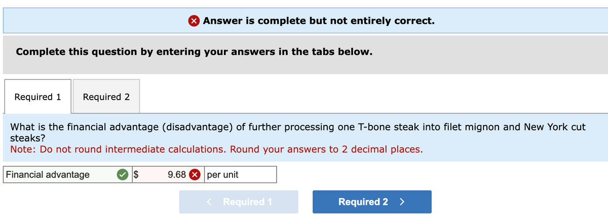 X Answer is complete but not entirely correct.
Complete this question by entering your answers in the tabs below.
Required 1 Required 2
What is the financial advantage (disadvantage) of further processing one T-bone steak into filet mignon and New York cut
steaks?
Note: Do not round intermediate calculations. Round your answers to 2 decimal places.
Financial advantage
9.68 per unit
Required 1
Required 2 >