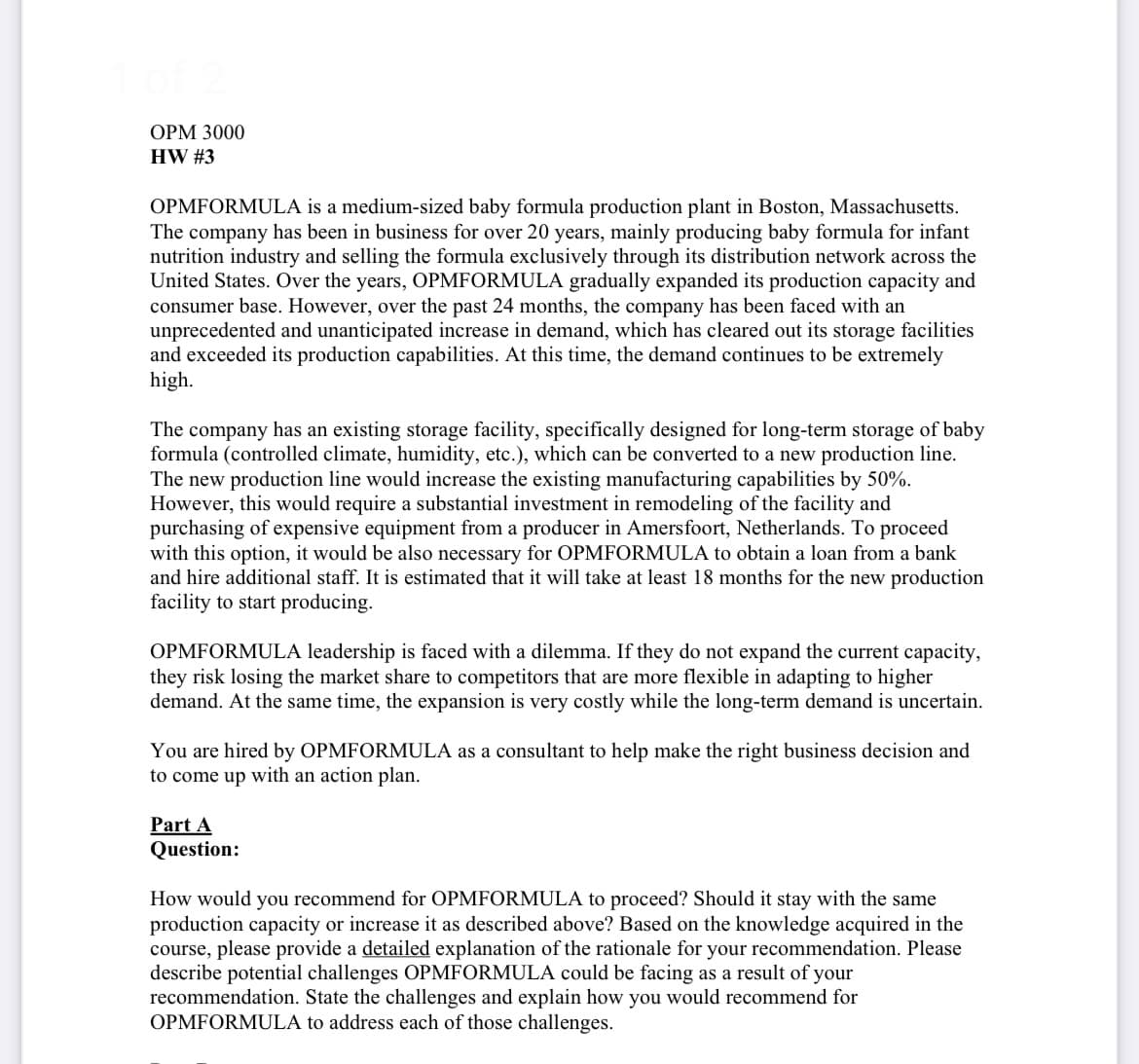 OPM 3000
HW #3
OPMFORMULA is a medium-sized baby formula production plant in Boston, Massachusetts.
The company has been in business for over 20 years, mainly producing baby formula for infant
nutrition industry and selling the formula exclusively through its distribution network across the
United States. Over the years, OPMFORMULA gradually expanded its production capacity and
consumer base. However, over the past 24 months, the company has been faced with an
unprecedented and unanticipated increase in demand, which has cleared out its storage facilities
and exceeded its production capabilities. At this time, the demand continues to be extremely
high.
The company has an existing storage facility, specifically designed for long-term storage of baby
formula (controlled climate, humidity, etc.), which can be converted to a new production line.
The new production line would increase the existing manufacturing capabilities by 50%.
However, this would require a substantial investment in remodeling of the facility and
purchasing of expensive equipment from a producer in Amersfoort, Netherlands. To proceed
with this option, it would be also necessary for OPMFORMULA to obtain a loan from a bank
and hire additional staff. It is estimated that it will take at least 18 months for the new production
facility to start producing.
OPMFORMULA leadership is faced with a dilemma. If they do not expand the current capacity,
they risk losing the market share to competitors that are more flexible in adapting to higher
demand. At the same time, the expansion is very costly while the long-term demand is uncertain.
You are hired by OPMFORMULA as a consultant to help make the right business decision and
to come up with an action plan.
Part A
Question:
How would you recommend for OPMFORMULA to proceed? Should it stay with the same
production capacity or increase it as described above? Based on the knowledge acquired in the
course, please provide a detailed explanation of the rationale for your recommendation. Please
describe potential challenges OPMFORMULA could be facing as a result of your
recommendation. State the challenges and explain how you would recommend for
OPMFORMULA to address each of those challenges.