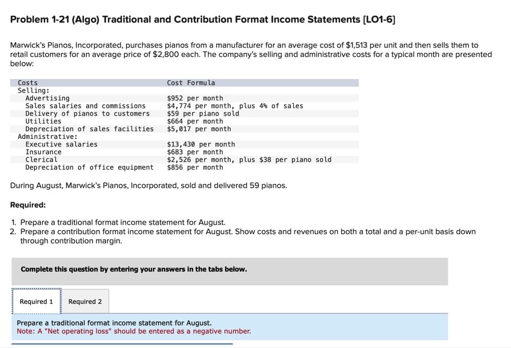 Problem 1-21 (Algo) Traditional and Contribution Format Income Statements [LO1-6]
Marwick's Pianos, Incorporated, purchases pianos from a manufacturer for an average cost of $1,513 per unit and then sells them to
retail customers for an average price of $2,800 each. The company's selling and administrative costs for a typical month are presented
below:
Costs
Selling:
Advertising
Sales salaries and commissions
Delivery of pianos to customers
Utilities
Depreciation of sales facilities.
Administrative:
Cost Formula
$952 per month
$4,774 per month, plus 4% of sales
$59 per piano sold
$664 per month
$5,017 per month
Executive salaries.
Insurance
Clerical
Depreciation of office equipment
During August, Marwick's Pianos, Incorporated, sold and delivered 59 pianos.
Required:
1. Prepare a traditional format income statement for August.
2. Prepare a contribution format income statement for August. Show costs and revenues on both a total and a per-unit basis down
through contribution margin.
$13,430 per month
$683 per month
$2,526 per month, plus $38 per piano sold
$856 per month
Required 1 Required 2
Complete this question by entering your answers in the tabs below.
Prepare a traditional format income statement for August.
Note: A "Net operating loss" should be entered as a negative number.