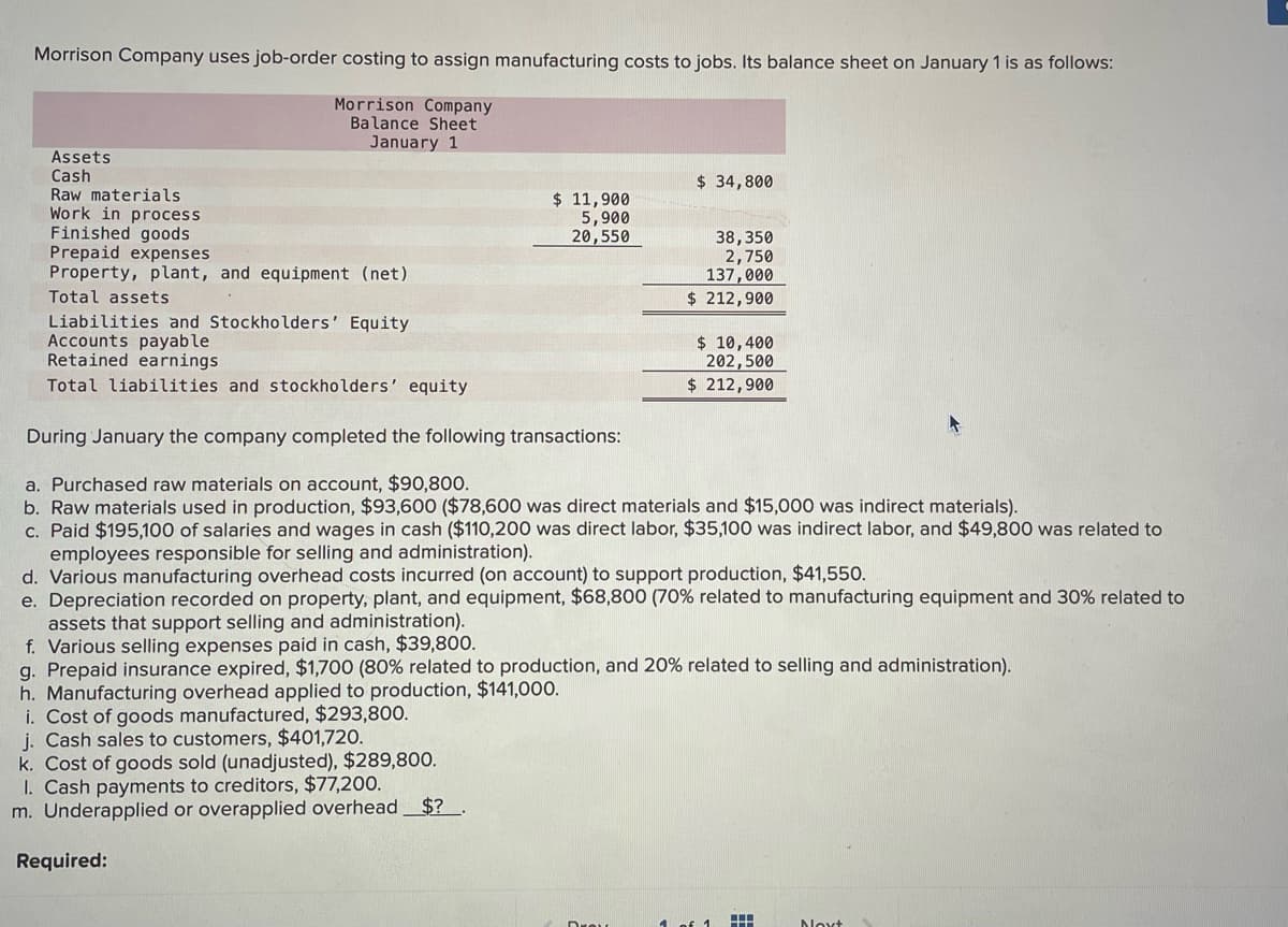 Morrison Company uses job-order costing to assign manufacturing costs to jobs. Its balance sheet on January 1 is as follows:
Morrison Company
Balance Sheet
January 1
Assets
Cash
Raw materials
Work in process
Finished goods
Prepaid expenses
Property, plant, and equipment (net)
Total assets
Liabilities and Stockholders' Equity
Accounts payable
Retained earnings
Total liabilities and stockholders' equity
$ 11,900
5,900
20,550
h. Manufacturing overhead applied to production, $141,000.
i. Cost of goods manufactured, $293,800.
j. Cash sales to customers, $401,720.
k. Cost of goods sold (unadjusted), $289,800.
1. Cash payments to creditors, $77,200.
m. Underapplied or overapplied overhead $? .
Required:
$ 34,800
During January the company completed the following transactions:
a. Purchased raw materials on account, $90,800.
b. Raw materials used in production, $93,600 ($78,600 was direct materials and $15,000 was indirect materials).
c. Paid $195,100 of salaries and wages in cash ($110,200 was direct labor, $35,100 was indirect labor, and $49,800 was related to
employees responsible for selling and administration).
d. Various manufacturing overhead costs incurred (on account) to support production, $41,550.
e. Depreciation recorded on property, plant, and equipment, $68,800 (70 % related to manufacturing equipment and 30% related to
assets that support selling and administration).
f. Various selling expenses paid in cash, $39,800.
g. Prepaid insurance expired, $1,700 (80% related to production, and 20% related to selling and administration).
38,350
2,750
137,000
$ 212,900
$ 10,400
202,500
$ 212,900
1 of 1
H
Noxt