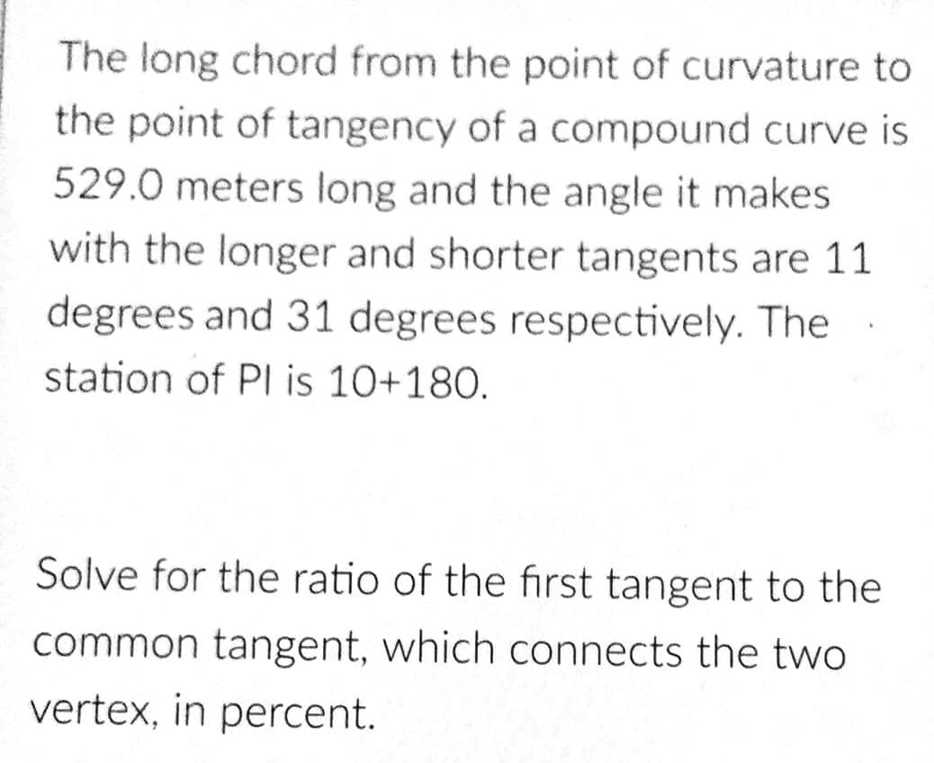 The long chord from the point of curvature to
the point of tangency of a compound curve is
529.0 meters long and the angle it makes
with the longer and shorter tangents are 11
degrees and 31 degrees respectively. The
station of PI is 10+180.
Solve for the ratio of the first tangent to the
common tangent, which connects the two
vertex, in percent.
