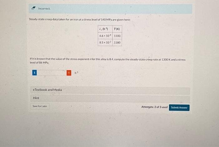 Incorrect.
Steady-state creep data taken for an iron at a stress level of 140 MPa are given here:
eTextbook and Media
If it is known that the value of the stress exponent n for this alloy is 8.4, compute the steady-state creep rate at 1300 K and a stress
level of 86 MPa.
Hint
Save for Later
6.6 x 10
85x 102
h²
T(K)
1100
1180
Attempts: 2 of 3 used Submit Answer