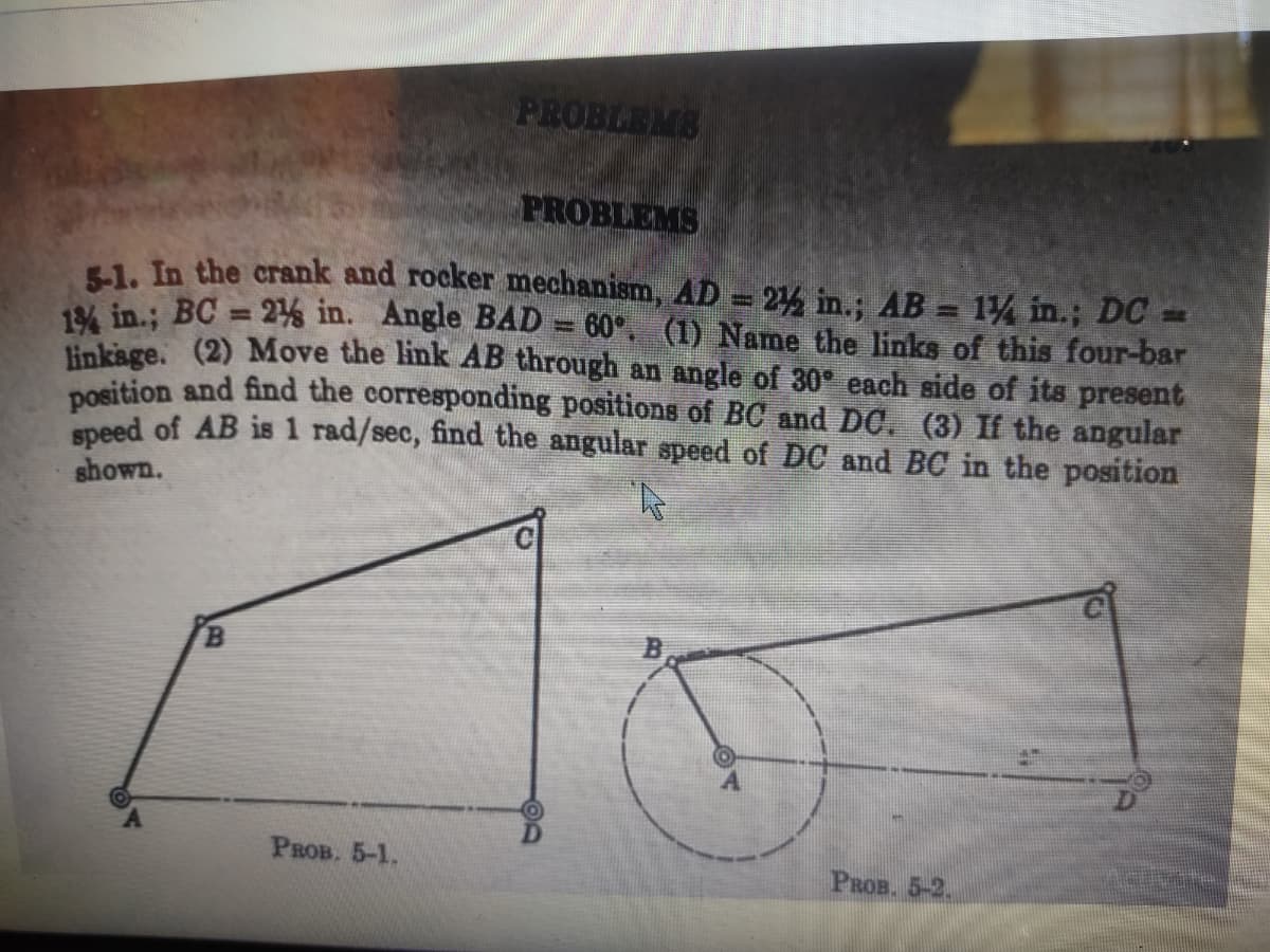 PROBLEMS
PROBLEMS
51. In the crank and rocker mechanism, AD = 2% in.; AB = 1/ in.; DC =
1% in.; BC = 2% in. Angle BAD = 60°. (1) Name the links of this four-bar
linksge. (2) Move the link AB through an angle of 30 each side of its present
nosition and find the corresponding positions of BC and DC. (3) If the angular
epeed of AB is 1 rad/sec, find the angular speed of DC and BC in the position
%3D
shown.
Рвов. 5-1.
PROB. 5-2.
