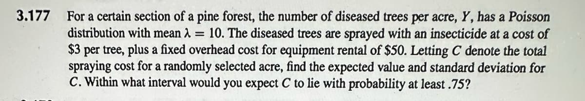 3.177
For a certain section of a pine forest, the number of diseased trees per acre, Y, has a Poisson
distribution with mean λ = 10. The diseased trees are sprayed with an insecticide at a cost of
$3 per tree, plus a fixed overhead cost for equipment rental of $50. Letting C denote the total
spraying cost for a randomly selected acre, find the expected value and standard deviation for
C. Within what interval would you expect C to lie with probability at least .75?