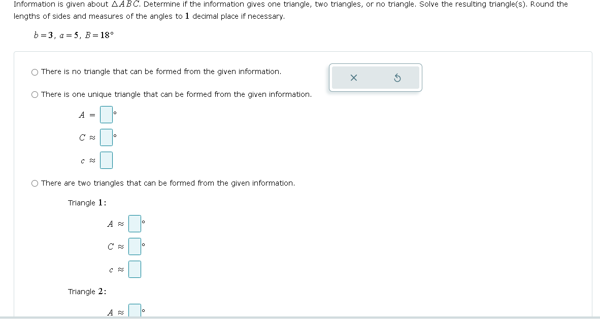 Information is given about AABC. Determine if the information gives one triangle, two triangles, or no triangle. Solve the resulting triangle(s). Round the
lengths of sides and measures of the angles to 1 decimal place if necessary.
b=3, a=5, B = 18°
There is no triangle that can be formed from the given information.
○ There is one unique triangle that can be formed from the given information.
A =
0
C s
°
C &
There are two triangles that can be formed from the given information.
Triangle 1:
A s
10
C
0
C &
Triangle 2:
A
G