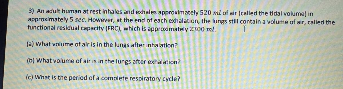 3) An adult human at rest inhales and exhales approximately 520 ml of air (called the tidal volume) in
approximately 5 sec. However, at the end of each exhalation, the lungs still contain a volume of air, called the
functional residual capacity (FRC), which is approximately 2300 ml.
(a) What volume of air is in the lungs after inhalation?
(b) What volume of air is in the lungs after exhalation?
(c) What is the period of a complete respiratory cycle?
I