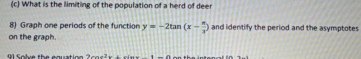 (c) What is the limiting of the population of a herd of deer
8) Graph one periods of the function y = -2tan (x-1) and identify the period and the asymptotes
on the graph.
9) Solve the equation 2 cas²x + sinx-1=0 on the intent 2+1