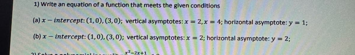 1) Write an equation of a function that meets the given conditions
(a) x-intercept: (1,0), (3,0); vertical asymptotes: x = 2, x = 4; horizontal asymptote: y = 1;
(b) x intercept: (1,0), (3,0); vertical asymptotes: x = 2; horizontal asymptote: y = 2;
21 Solve
x²-2x+1