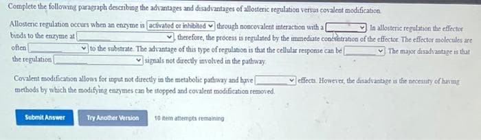 Complete the following paragraph describing the advantages and disadvantages of allosteric regulation versus covalent modification
Allosteric regulation occurs when an enzyme is [activated or inhibited through noncovalent interaction with al
In allosteric regulation the effector
binds to the enzyme at
therefore, the process is regulated by the immediate concentration of the effector. The effector molecules are
to the substrate. The advantage of this type of regulation is that the cellular response can be [
The major disadvantage is that
signals not directly involved in the pathway
often
the regulation
Covalent modification allows for input not directly in the metabolic pathway and have
methods by which the modifying enzymes can be stopped and covalent modification removed.
Submit Answer
Try Another Version
10 item attempts remaining
effects. However, the disadvantage is the necessity of having