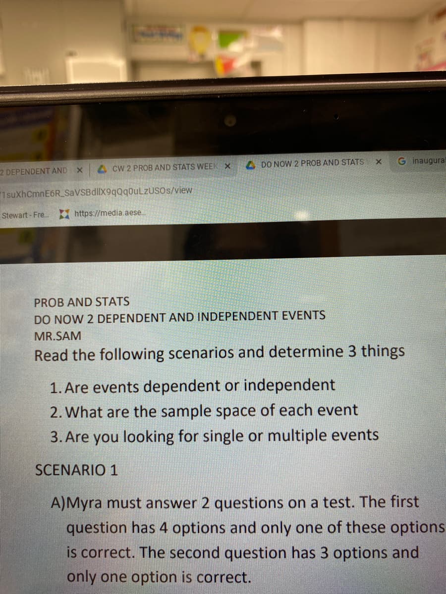 ACW 2 PROB AND STATS WEEK X
2 DEPENDENT AND X
1 suXhCmnE6R_SaVSB dllX9qQqOuLzUSOs/view
Stewart - Fre...
https://media.aese...
DO NOW 2 PROB AND STATS
PROB AND STATS
DO NOW 2 DEPENDENT AND INDEPENDENT EVENTS
X G inaugural
MR.SAM
Read the following scenarios and determine 3 things
1. Are events dependent or independent
2. What are the sample space of each event
3. Are you looking for single or multiple events
SCENARIO 1
A)Myra must answer 2 questions on a test. The first
question has 4 options and only one of these options
is correct. The second question has 3 options and
only one option is correct.