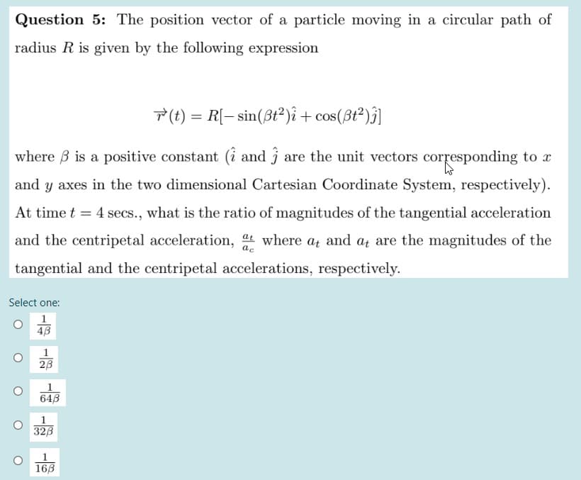 Question 5: The position vector of a particle moving in a circular path of
radius R is given by the following expression
T (t) = R[– sin(ßt²)î + cos(ßt²)j]
where B is a positive constant (i and j are the unit vectors corresponding to r
and y axes in the two dimensional Cartesian Coordinate System, respectively).
At time t = 4 secs., what is the ratio of magnitudes of the tangential acceleration
and the centripetal acceleration, at where at and at are the magnitudes of the
tangential and the centripetal accelerations, respectively.
Select one:
4B
1
23
643
1
32B
16B
