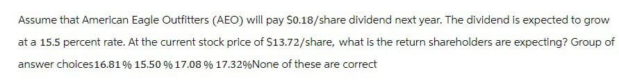 Assume that American Eagle Outfitters (AEO) will pay $0.18/share dividend next year. The dividend is expected to grow
at a 15.5 percent rate. At the current stock price of $13.72/share, what is the return shareholders are expecting? Group of
answer choices 16.81% 15.50% 17.08 % 17.32% None of these are correct