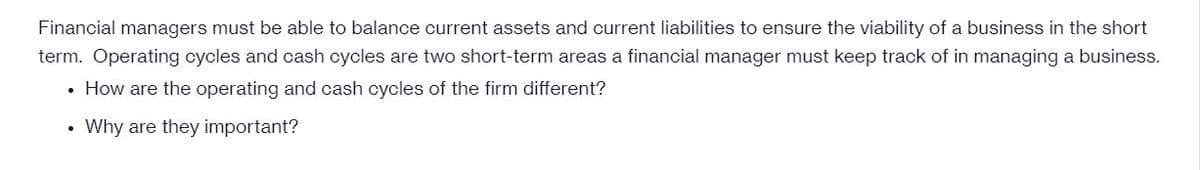 Financial managers must be able to balance current assets and current liabilities to ensure the viability of a business in the short
term. Operating cycles and cash cycles are two short-term areas a financial manager must keep track of in managing a business.
• How are the operating and cash cycles of the firm different?
Why are they important?