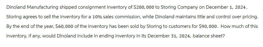 Dinoland Manufacturing shipped consignment inventory of $200,000 to Storing Company on December 1, 2024.
Storing agrees to sell the inventory for a 10% sales commission, while Dinoland maintains title and control over pricing.
By the end of the year, $60,000 of the inventory has been sold by Storing to customers for $90,000. How much of this
inventory, if any, would Dinoland include in ending inventory in its December 31, 2024, balance sheet?