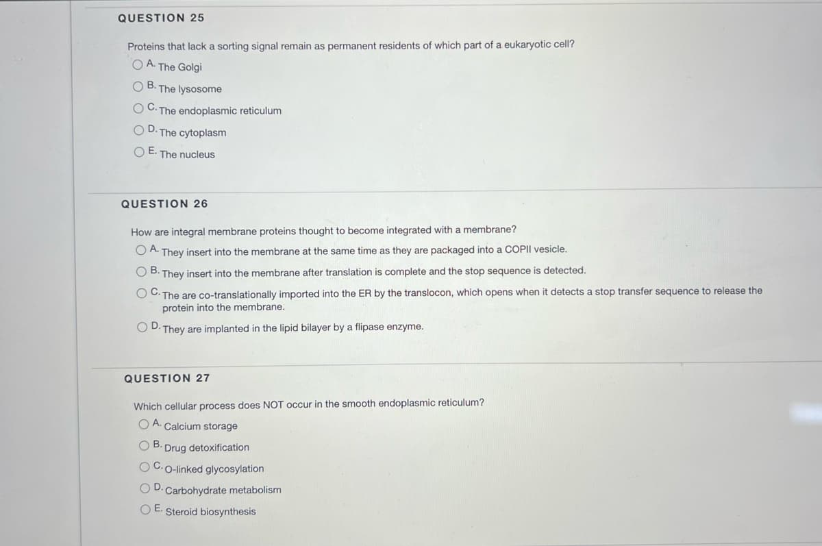 QUESTION 25
Proteins that lack a sorting signal remain as permanent residents of which part of a eukaryotic cell?
OA. The Golgi
OB. The lysosome
OC. The endoplasmic reticulum
OD. The cytoplasm
O E. The nucleus
QUESTION 26
How are integral membrane proteins thought to become integrated with a membrane?
OA. They insert into the membrane at the same time as they are packaged into a COPII vesicle.
OB. They insert into the membrane after translation is complete and the stop sequence is detected.
OC. The are co-translationally imported into the ER by the translocon, which opens when it detects a stop transfer sequence to release the
protein into the membrane.
OD.
They are implanted in the lipid bilayer by a flipase enzyme.
QUESTION 27
Which cellular process does NOT occur in the smooth endoplasmic reticulum?
OA. Calcium storage
OB. Drug detoxification
OC.O-linked glycosylation
OD. Carbohydrate metabolism
OE. Steroid biosynthesis