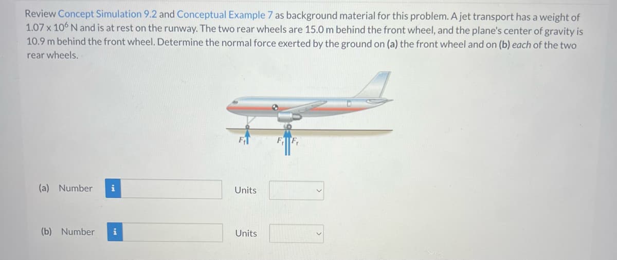 Review Concept Simulation 9.2 and Conceptual Example 7 as background material for this problem. A jet transport has a weight of
1.07 x 106 N and is at rest on the runway. The two rear wheels are 15.0 m behind the front wheel, and the plane's center of gravity is
10.9 m behind the front wheel. Determine the normal force exerted by the ground on (a) the front wheel and on (b) each of the two
rear wheels.
(a) Number i
(b) Number i
Units
Units