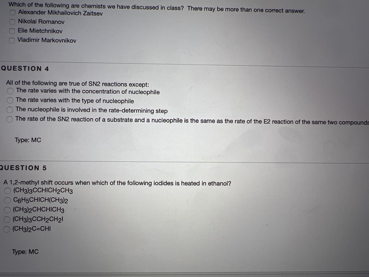 Which of the following are chemists we have discussed in class? There may be more than one correct answer.
Alexander Mikhailovich Zaitsev
Nikolai Romanov
Elie Mietchnikov
O Vladimir Markovnikov
QUESTION 4
All of the following are true of SN2 reactions except:
The rate varies with the concentration of nucleophile
The rate varies with the type of nucleophile
The nucleophile is involved in the rate-determining step
The rate of the SN2 reaction of a substrate and a nucleophile is the same as the rate of the E2 reaction of the same two compounds
Туре: МС
QUESTION5
A 1,2-methyl shift occurs when which of the following iodides is heated in ethanol?
(CH3)3CCHICH2CH3
C6H5CHICH(CH3)2
(CH3)2CHCHICH3
(CH3)3CCH2CH21
(CH3)2C=CHI
Туре: MC

