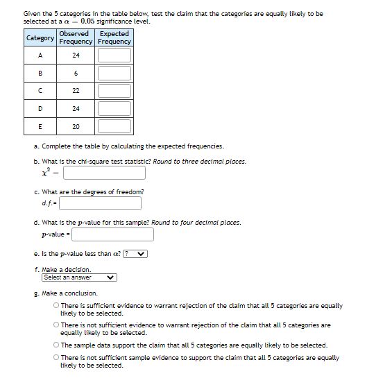 Given the 5 categories in the table below, test the claim that the categories are equally likely to be
selected at a a
0.05 significance level.
Observed
Expected
Category
Frequency Frequency
A
24
B
22
D
24
E
20
a. Complete the table by calculating the expected frequencies.
b. What is the chi-square test statistic? Round to three decimal places.
c. What are the degrees of freedom?
d.f.=
d. What is the p-value for this sample? Round to four decimal places.
P-value =
e. Is the p-value less than a?
f. Make a decision.
Select an answer
g. Make a conclusion.
There is sufficient evidence to warrant rejection of the claim that all 5 categories are equally
Likely to be selected.
O There is not sufficient evidence to warrant rejection of the claim that all 5 categories are
equally likely to be selected.
O The sample data support the claim that all 5 categories are equally likely to be selected.
O There is not sufficient sample evidence to support the claim that all 5 categories are equally
Likely to be selected.
