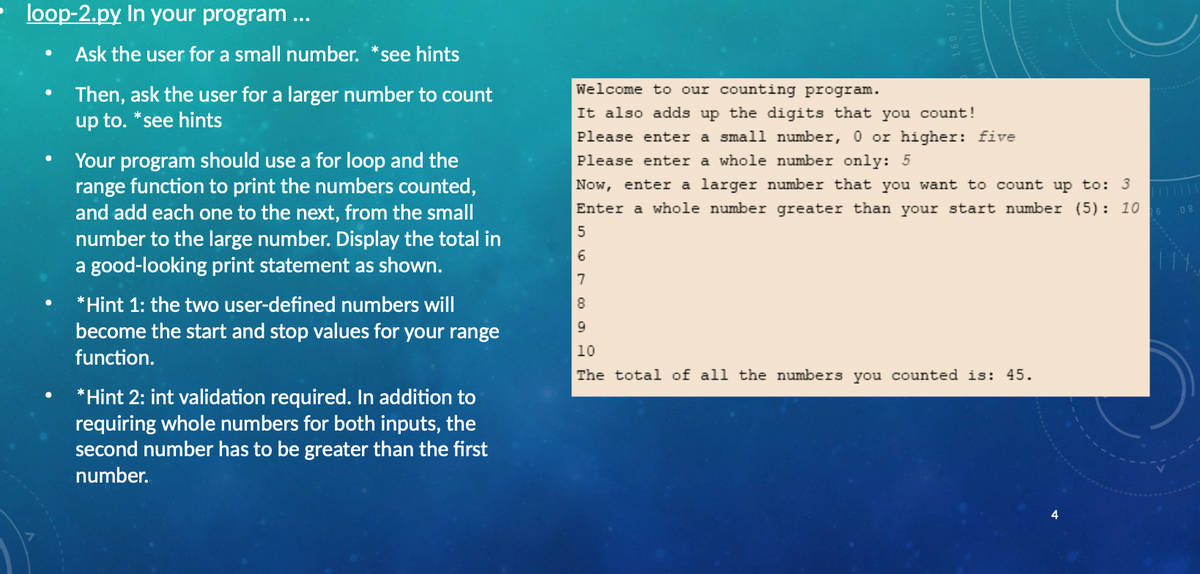 loop-2.py In your program ...
Ask the user for a small number.
see hints
Welcome to our counting program.
Then, ask the user for a larger number to count
up to. *see hints
It also adds up the digits that you count!
Please enter a small number, 0 or higher: five
Your program should use a for loop and the
range function to print the numbers counted,
and add each one to the next, from the small
number to the large number. Display the total in
a good-looking print statement as shown.
Please enter a whole number only: 5
Now, enter a larger number that you want to count up to: 3
Enter a whole number greater than your start number (5): 10
08
6.
7
*Hint 1: the two user-defined numbers will
become the start and stop values for your range
9.
10
function.
The total of all the numbers you counted is: 45.
*Hint 2: int validation required. In addition to
requiring whole numbers for both inputs, the
second number has to be greater than the first
number.
