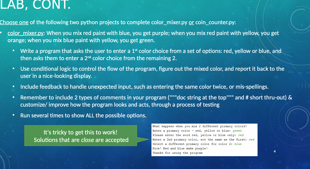 LAB, CONT.
Choose one of the following two python projects to complete color_mixer.py or coin_counter.py:
color mixer.py: When you mix red paint with blue, you get purple; when you mix red paint with yellow, you get
orange; when you mix blue paint with yellow, you get green.
Write a program that asks the user to enter a 1st color choice from a set of options: red, yellow or blue, and
then asks them to enter a 2nd color choice from the remaining 2.
Use conditional logic to control the flow of the program, figure out the mixed color, and report it back to the
user in a nice-looking display.
120
0OT
Include feedback to handle unexpected input, such as entering the same color twice, or mis-spellings.
Remember to include 2 types of comments in your program ("""doc string at the top"
customize/ improve how the program looks and acts, through a process of testing
and # short thru-out) &
Run several times to show ALL the possible options.
What happens when you mix 2 different primary colors?
Enter a primary color - red, yellow or blue: green
It's tricky to get this to work!
Solutions that are close are accepted
Please enter the word red, yellow or blue only: red
Enter a 2nd primary color, not the same as the first: red
Select a different primary color for color 2: blue
Nice! Red and blue make purple!
Thanks for using the program
130
