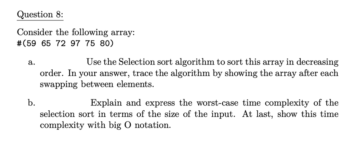 Question 8:
Consider the following array:
#(59 65 72 97 75 80)
a.
b.
Use the Selection sort algorithm to sort this array in decreasing
order. In your answer, trace the algorithm by showing the array after each
swapping between elements.
Explain and express the worst-case time complexity of the
selection sort in terms of the size of the input. At last, show this time
complexity with big O notation.