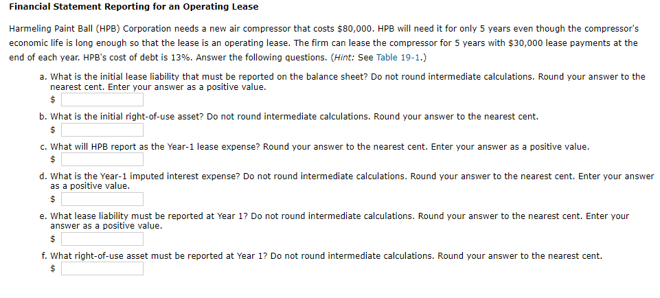 Financial Statement Reporting for an Operating Lease
Harmeling Paint Ball (HPB) Corporation needs a new air compressor that costs $80,000. HPB will need it for only 5 years even though the compressor's
economic life is long enough so that the lease is an operating lease. The firm can lease the compressor for 5 years with $30,000 lease payments at the
end of each year. HPB's cost of debt is 13%. Answer the following questions. (Hint: See Table 19-1.)
a. What is the initial lease liability that must be reported on the balance sheet? Do not round intermediate calculations. Round your answer to the
nearest cent. Enter your answer as a positive value.
$
b. What is the initial right-of-use asset? Do not round intermediate calculations. Round your answer to the nearest cent.
$
c. What will HPB report as the Year-1 lease expense? Round your answer to the nearest cent. Enter your answer as a positive value.
$
d. What is the Year-1 imputed interest expense? Do not round intermediate calculations. Round your answer to the nearest cent. Enter your answer
as a positive value.
$
e. What lease liability must be reported at Year 1? Do not round intermediate calculations. Round your answer to the nearest cent. Enter your
answer as a positive value.
$
f. What right-of-use asset must be reported at Year 1? Do not round intermediate calculations. Round your answer to the nearest cent.
$