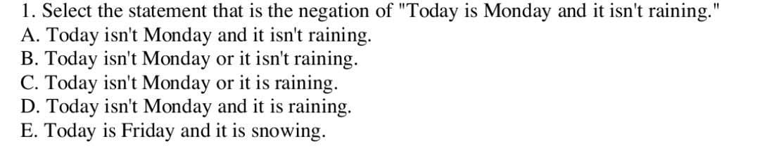 1. Select the statement that is the negation of "Today is Monday and it isn't raining."
A. Today isn't Monday and it isn't raining.
B. Today isn't Monday or it isn't raining.
C. Today isn't Monday or it is raining.
D. Today isn't Monday and it is raining.
E. Today is Friday and it is snowing.