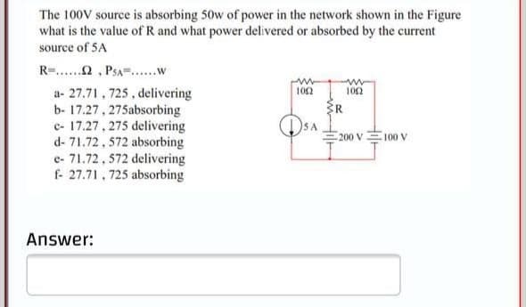 The 100V source is absorbing 50w of power in the network shown in the Figure
what is the value of R and what power delivered or absorbed by the current
source of 5A
R-..n, PSA=..w
a- 27.71, 725, delivering
b- 17.27, 275absorbing
c- 17.27, 275 delivering
d- 71.72, 572 absorbing
e- 71.72, 572 delivering
f- 27.71, 725 absorbing
102
102
R.
200 V
100 V
Answer:
