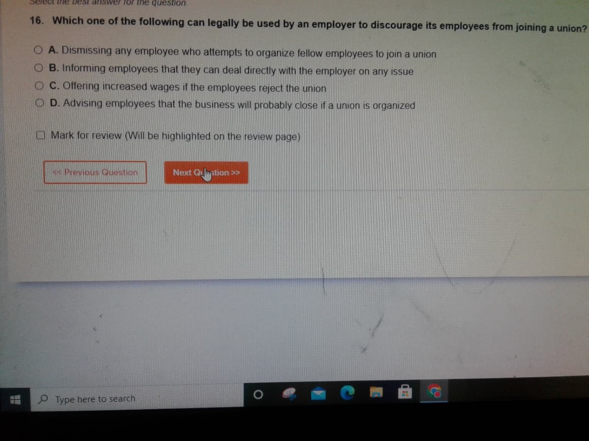 T
Select the best answer for the question.
16. Which one of the following can legally be used by an employer to discourage its employees from joining a union?
O A. Dismissing any employee who attempts to organize fellow employees to join a union
OB. Informing employees that they can deal directly with the employer on any issue
OC. Offering increased wages if the employees reject the union
OD. Advising employees that the business will probably close if a union is organized
Q
Mark for review (Will be highlighted on the review page)
**Previous Question
Type here to search
Next Question >>>
08